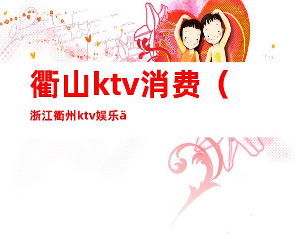 衢山ktv消费(浙江衢州ktv娱乐会所)