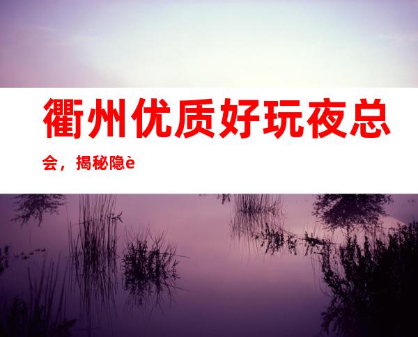 衢州优质好玩夜总会,揭秘隐藏很深的衢州好玩夜总会