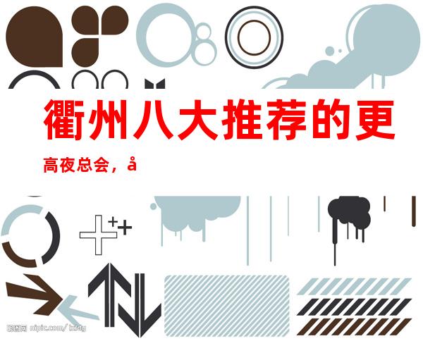 衢州八大推荐的更高夜总会，好耍的商务KTV排行榜