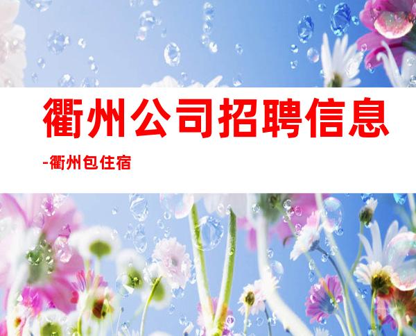 衢州公司招聘信息-衢州包住宿无IC卡无工服每天%上班率