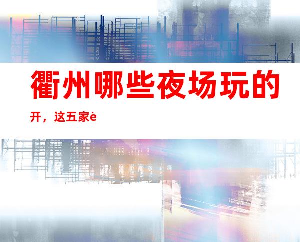 衢州哪些夜场玩的开，这五家让你大饱眼福
