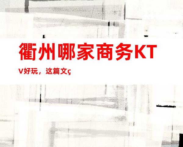 衢州哪家商务KTV好玩，这篇文章带你走进真正的KTV