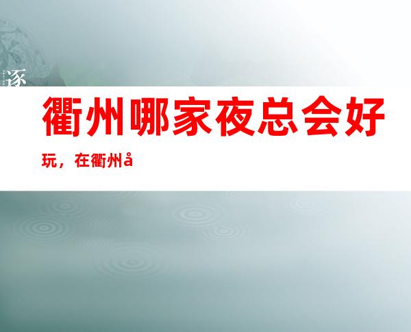 衢州哪家夜总会好玩，在衢州值得尝试的娱乐玩耍夜总会