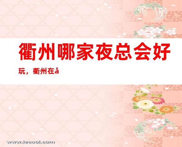 衢州哪家夜总会好玩，衢州在哪找到好玩夜总会进来告诉你