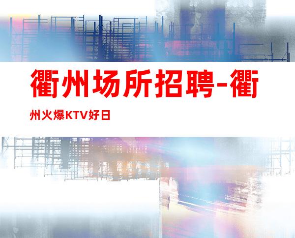 衢州场所招聘-衢州火爆KTV好日领更高