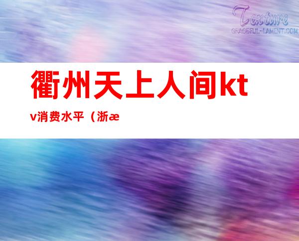 衢州天上人间ktv消费水平(浙江衢州ktv娱乐会所)