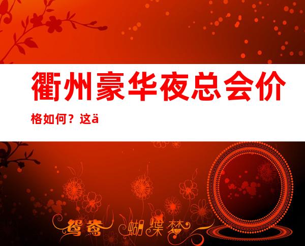 衢州豪华夜总会价格如何?这份榜单前十口碑好