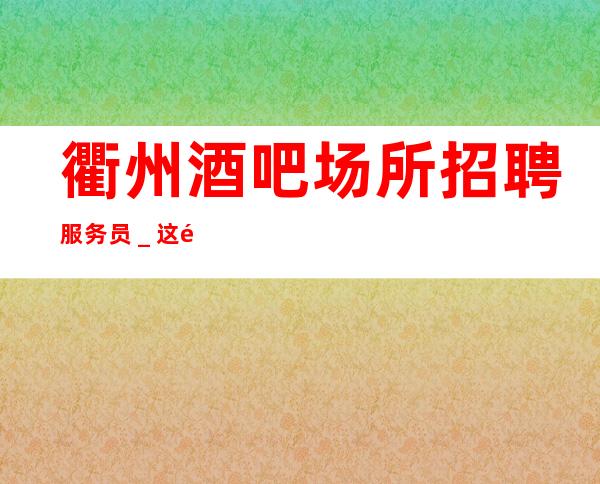 衢州酒吧场所招聘服务员_这里最负责