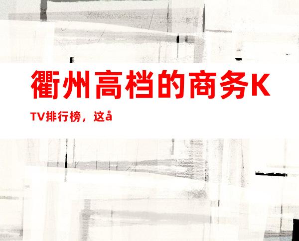 衢州高档的商务KTV排行榜，这几家夜总会让你大饱眼福