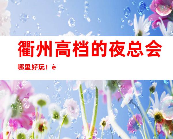 衢州高档的夜总会哪里好玩!衢州KTV包厢预定性价比高