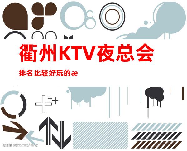 衢州KTV夜总会排名比较好玩的是哪家-唱歌KTV更高预定