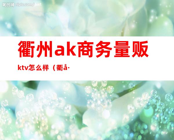 衢州ak商务量贩ktv怎么样(衢州金唛量贩ktv)