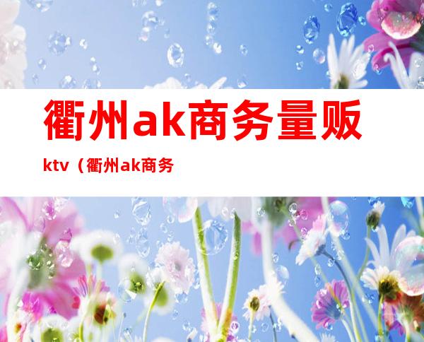 衢州ak商务量贩ktv（衢州ak商务量贩ktv电话）