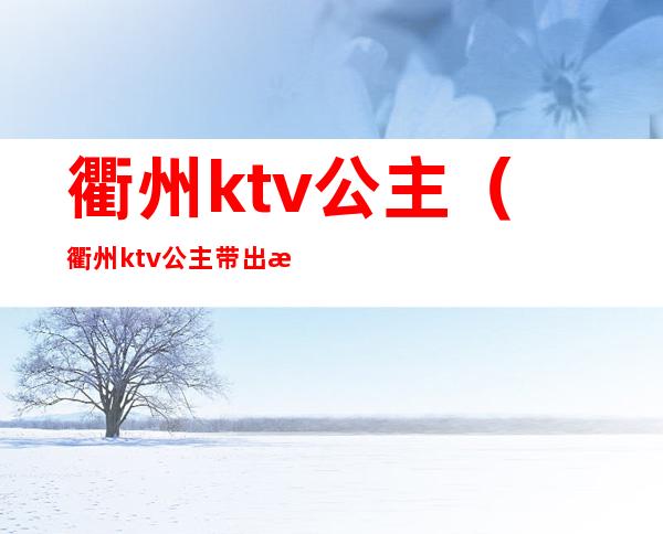 衢州ktv公主(衢州ktv公主带出来睡觉多少钱)