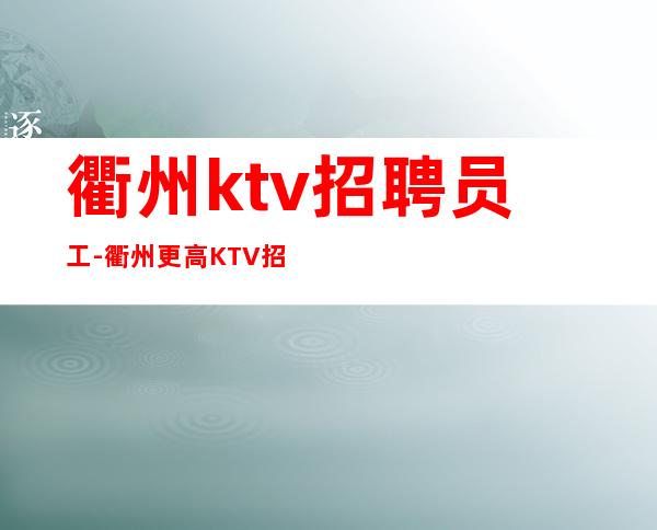 衢州ktv招聘员工-衢州更高KTV招兵买马待遇优厚