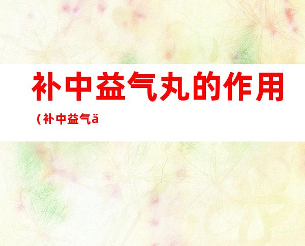 补中益气丸的作用(补中益气丸的作用功效及适用禁忌)