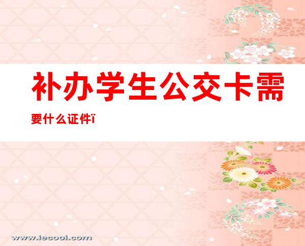 补办学生公交卡需要什么证件(补办学生公交卡需要什么证件广州)