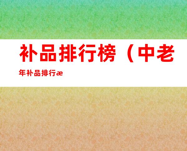 补品排行榜(中老年补品排行榜)