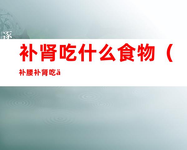 补肾吃什么食物(补腰补肾吃什么食物最有效)