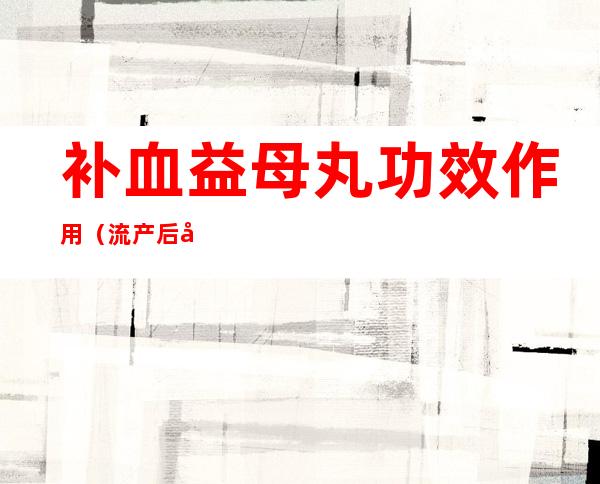 补血益母丸功效作用(流产后吃补血益母丸功效作用)
