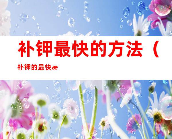 补钾最快的方法(补钾的最快方法是什么)