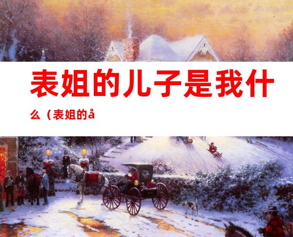 表姐的儿子是我什么(表姐的儿子我应该叫什么)