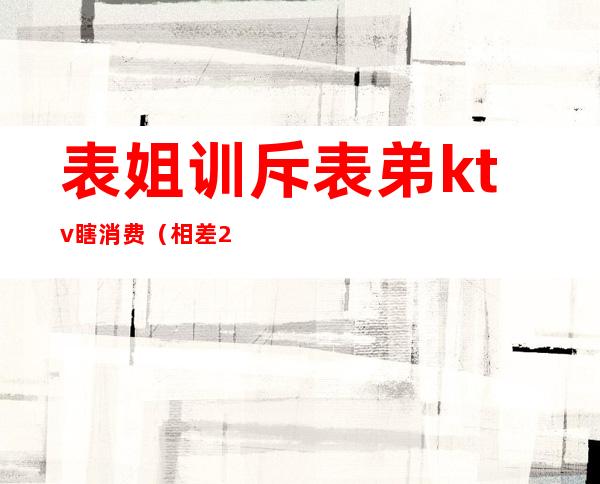 表姐训斥表弟ktv瞎消费(相差20岁的姐弟去KTV)