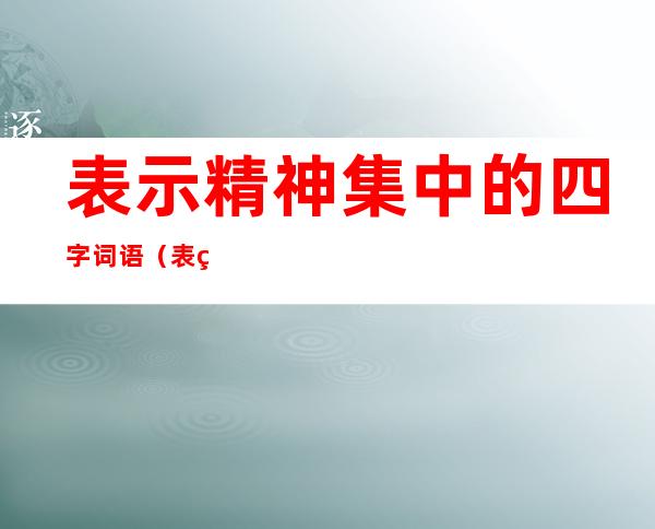 表示精神集中的四字词语(表示精神集中的词语有哪些四字词语)