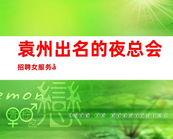 袁州出名的夜总会招聘女服务员,12高薪,改善你的生活
