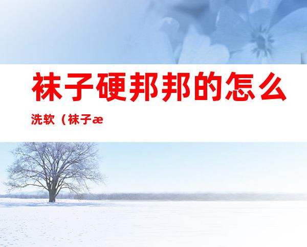 袜子硬邦邦的怎么洗软（袜子洗洗变硬怎么办）