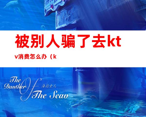 被别人骗了去ktv消费怎么办(ktv怎么骗客人的钱)