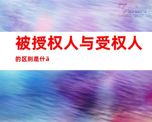 被授权人与受权人的区别是什么(授权人和被授权人是什么关系)