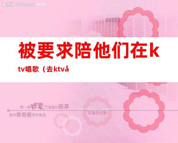 被要求陪他们在ktv唱歌(去ktv叫陪唱都是搂着)