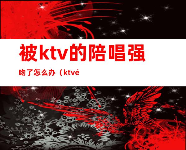 被ktv的陪唱强吻了怎么办(ktv陪唱抓住了怎么处理)