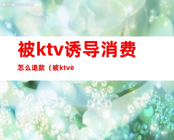 被ktv诱导消费怎么退款(被ktv诱导消费怎么退款给对方)