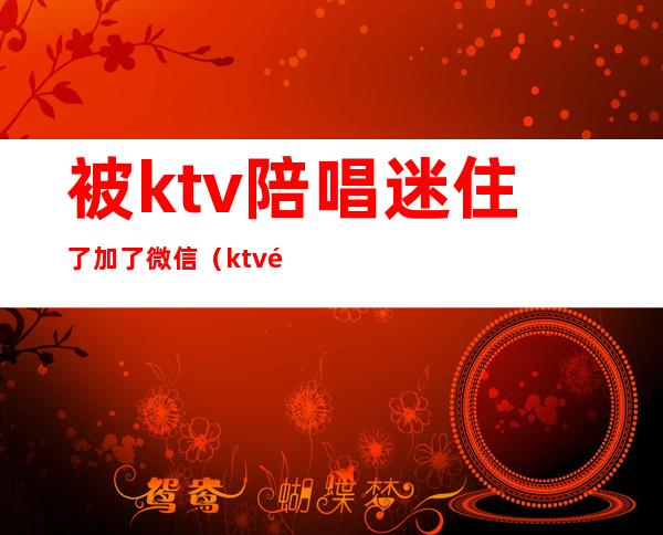 被ktv陪唱迷住了加了微信(ktv陪唱可以加微信约出去吗)