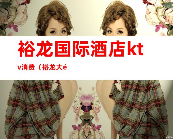 裕龙国际酒店ktv消费(裕龙大酒店地下一层有个KTV)