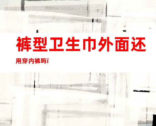 裤型卫生巾外面还用穿内裤吗(裤式卫生巾可以当内裤穿吗)