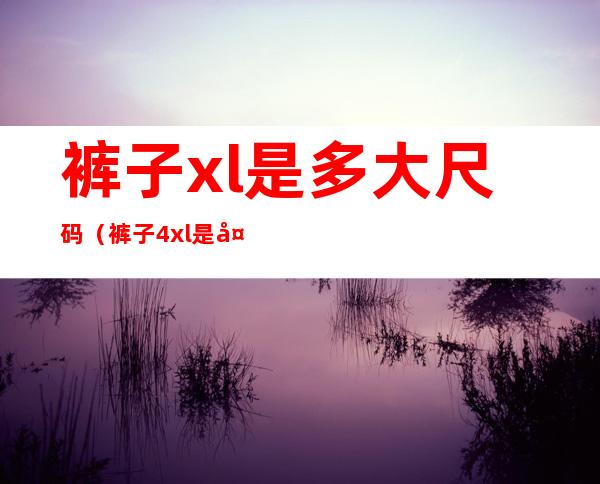 裤子xl是多大尺码(裤子4xl是多大尺码)