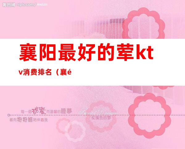 襄阳最好的荤ktv消费排名(襄阳最好的荤ktv消费排名第一)