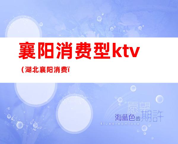 襄阳消费型ktv(湖北襄阳消费)