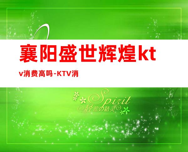 襄阳盛世辉煌ktv消费高吗?-KTV消费高吗?去一次大概得花多少钱