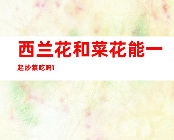 西兰花和菜花能一起炒菜吃吗(西兰花和菜花能一起炒菜吃吗宝宝)