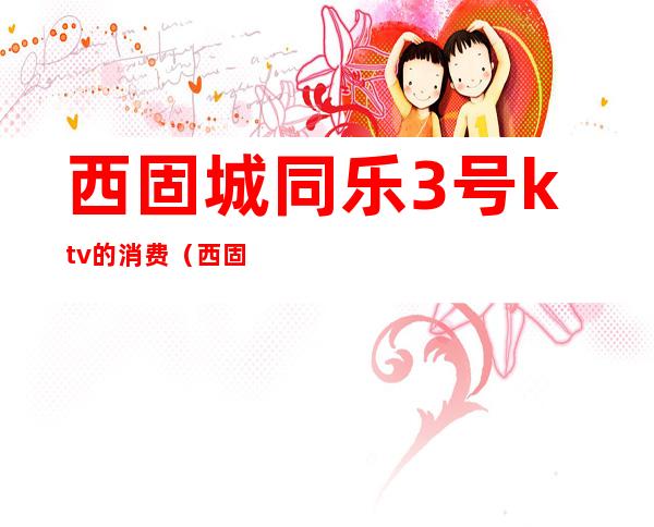 西固城同乐3号ktv的消费(西固哪个KTV消费便宜)