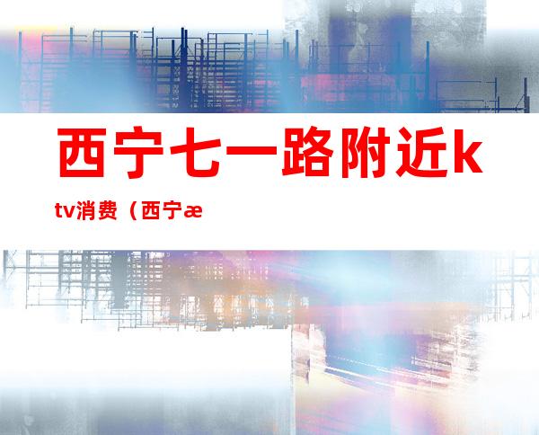 西宁七一路附近ktv消费(西宁最便宜的ktv)