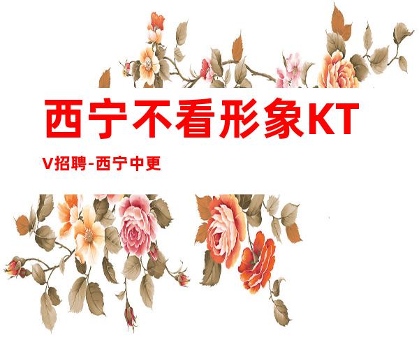 西宁不看形象KTV招聘-西宁中更高夜总会大量优异客户努力向上