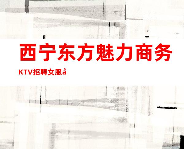 西宁东方魅力商务KTV招聘女服务员服务员促销员无押金