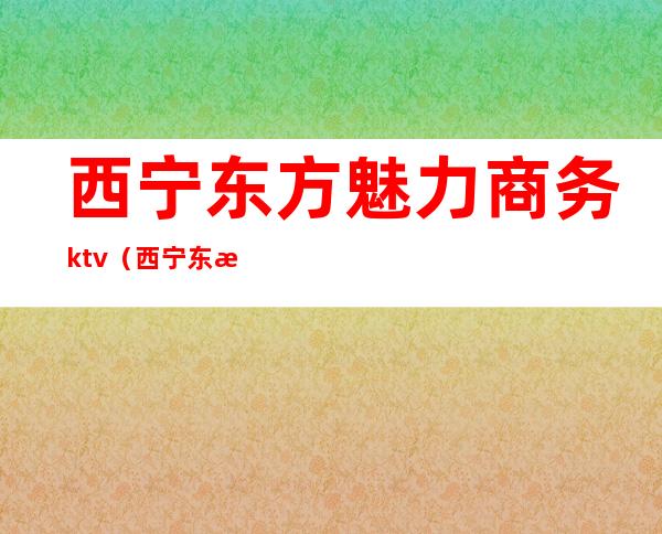西宁东方魅力商务ktv(西宁东方魅力ktv联系电话)