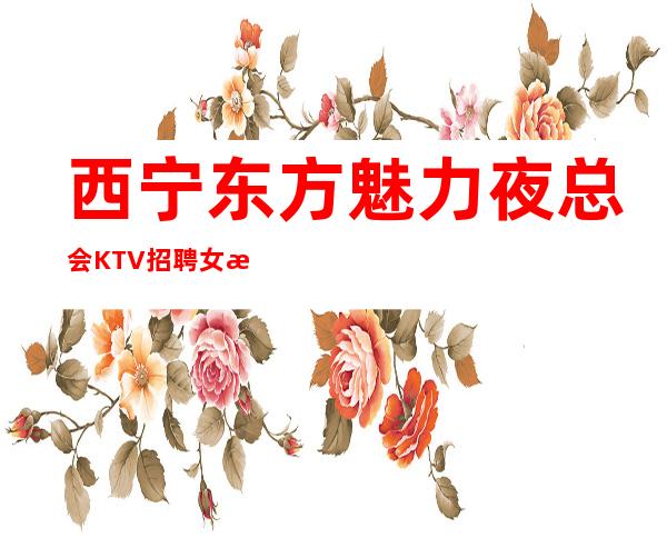 西宁东方魅力夜总会KTV招聘女服务员服务员可兼职管住