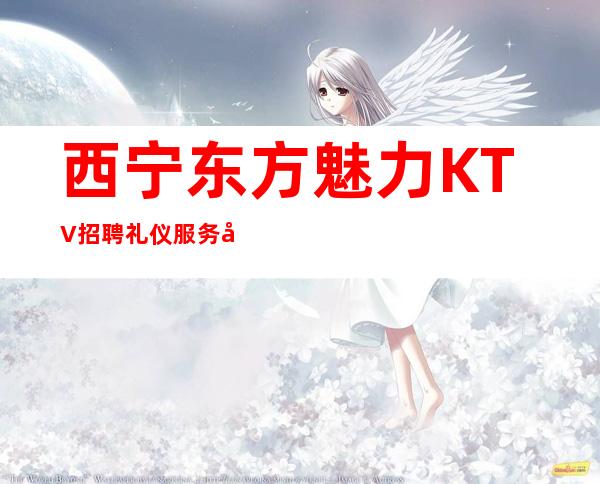 西宁东方魅力KTV招聘礼仪服务员无押金